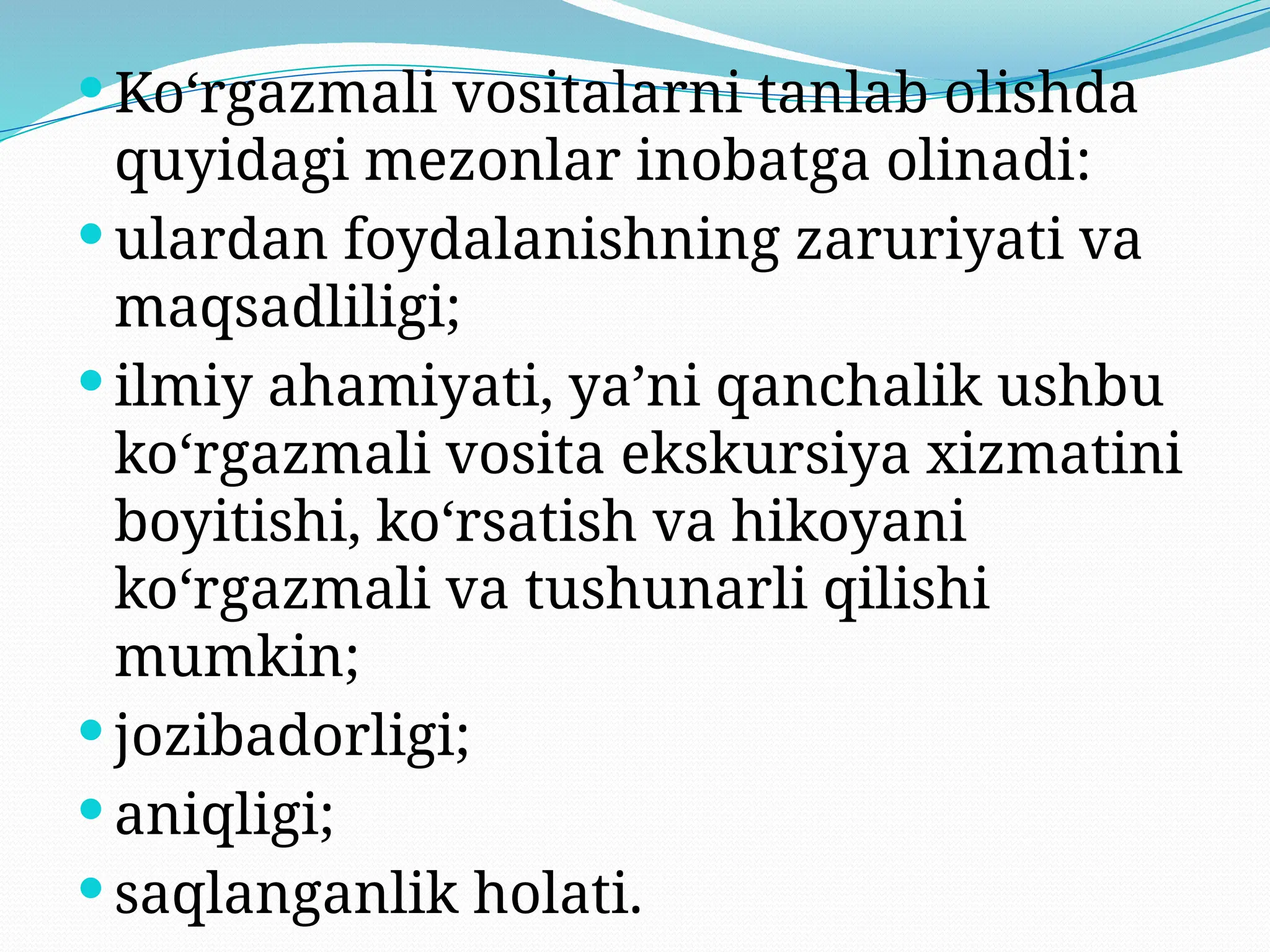  Ko‘rgazmali vositalarni tanlab olishda
quyidagi mezonlar inobatga olinadi:
 ulardan foydalanishning zaruriyati va
maqsadliligi;
 ilmiy ahamiyati, ya’ni qanchalik ushbu
ko‘rgazmali vosita ekskursiya xizmatini
boyitishi, ko‘rsatish va hikoyani
ko‘rgazmali va tushunarli qilishi
mumkin;
 jozibadorligi;
 aniqligi;
 saqlanganlik holati.
 