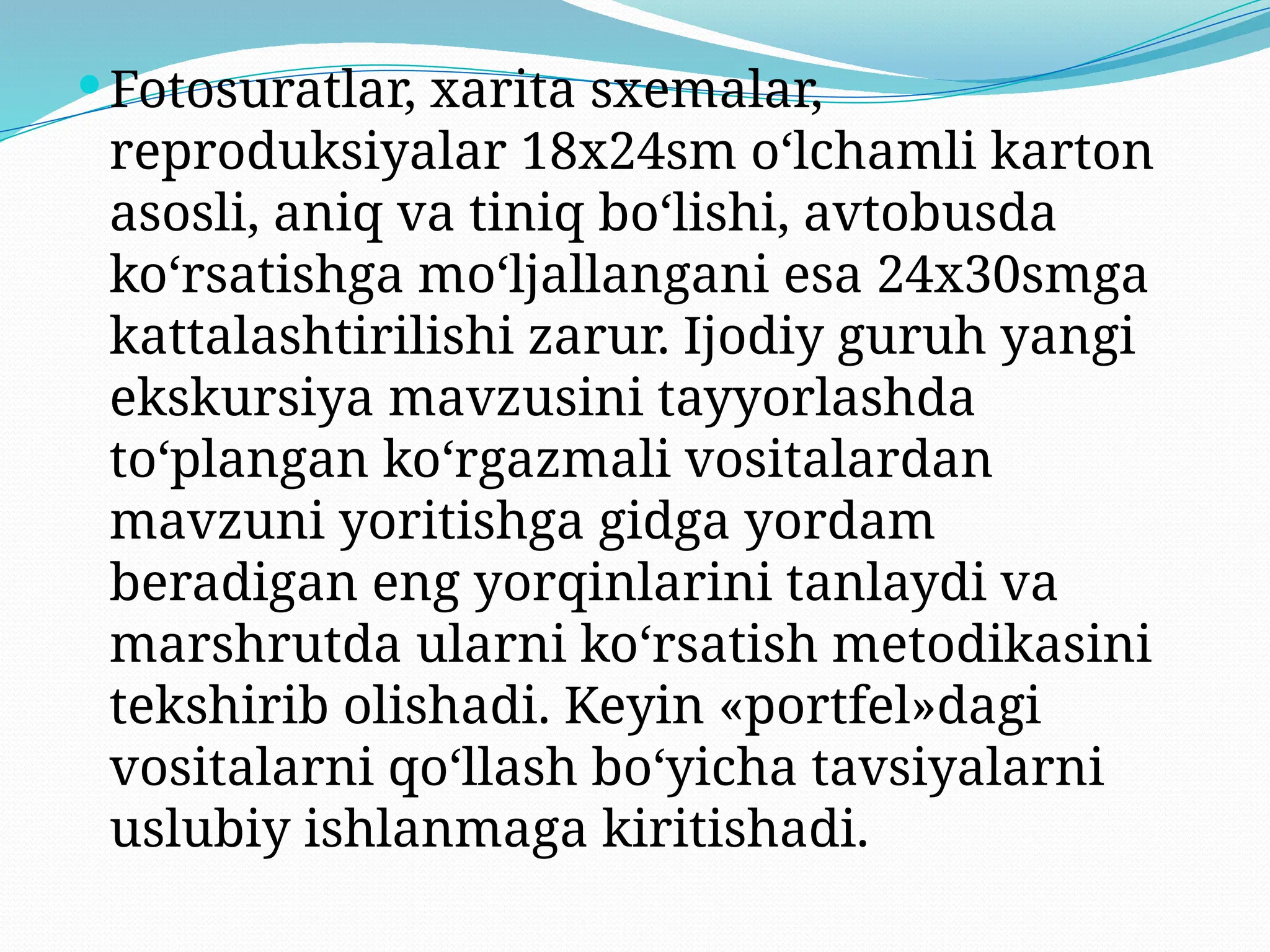 Fotosuratlar, xarita sxemalar,
reproduksiyalar 18x24sm o‘lchamli karton
asosli, aniq va tiniq bo‘lishi, avtobusda
ko‘rsatishga mo‘ljallangani esa 24x30smga
kattalashtirilishi zarur. Ijodiy guruh yangi
ekskursiya mavzusini tayyorlashda
to‘plangan ko‘rgazmali vositalardan
mavzuni yoritishga gidga yordam
beradigan eng yorqinlarini tanlaydi va
marshrutda ularni ko‘rsatish metodikasini
tekshirib olishadi. Keyin «portfel»dagi
vositalarni qo‘llash bo‘yicha tavsiyalarni
uslubiy ishlanmaga kiritishadi.
 