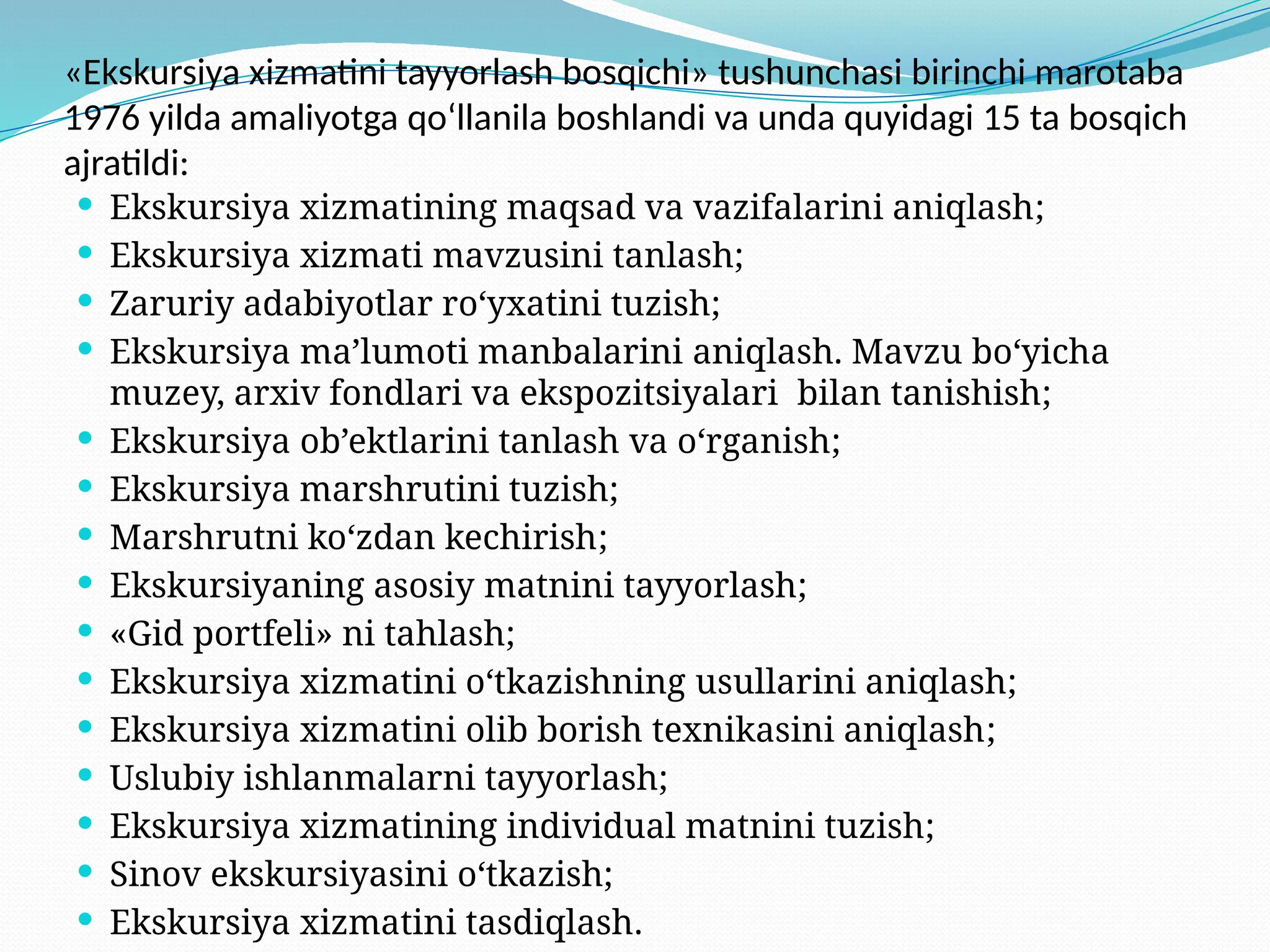 «Ekskursiya xizmatini tayyorlash bosqichi» tushunchasi birinchi marotaba
1976 yilda amaliyotga qo‘llanila boshlandi va unda quyidagi 15 ta bosqich
ajratildi:
 Ekskursiya xizmatining maqsad va vazifalarini aniqlash;
 Ekskursiya xizmati mavzusini tanlash;
 Zaruriy adabiyotlar ro‘yxatini tuzish;
 Ekskursiya ma’lumoti manbalarini aniqlash. Mavzu bo‘yicha
muzey, arxiv fondlari va ekspozitsiyalari bilan tanishish;
 Ekskursiya ob’ektlarini tanlash va o‘rganish;
 Ekskursiya marshrutini tuzish;
 Marshrutni ko‘zdan kechirish;
 Ekskursiyaning asosiy matnini tayyorlash;
 «Gid portfeli» ni tahlash;
 Ekskursiya xizmatini o‘tkazishning usullarini aniqlash;
 Ekskursiya xizmatini olib borish texnikasini aniqlash;
 Uslubiy ishlanmalarni tayyorlash;
 Ekskursiya xizmatining individual matnini tuzish;
 Sinov ekskursiyasini o‘tkazish;
 Ekskursiya xizmatini tasdiqlash.
 
