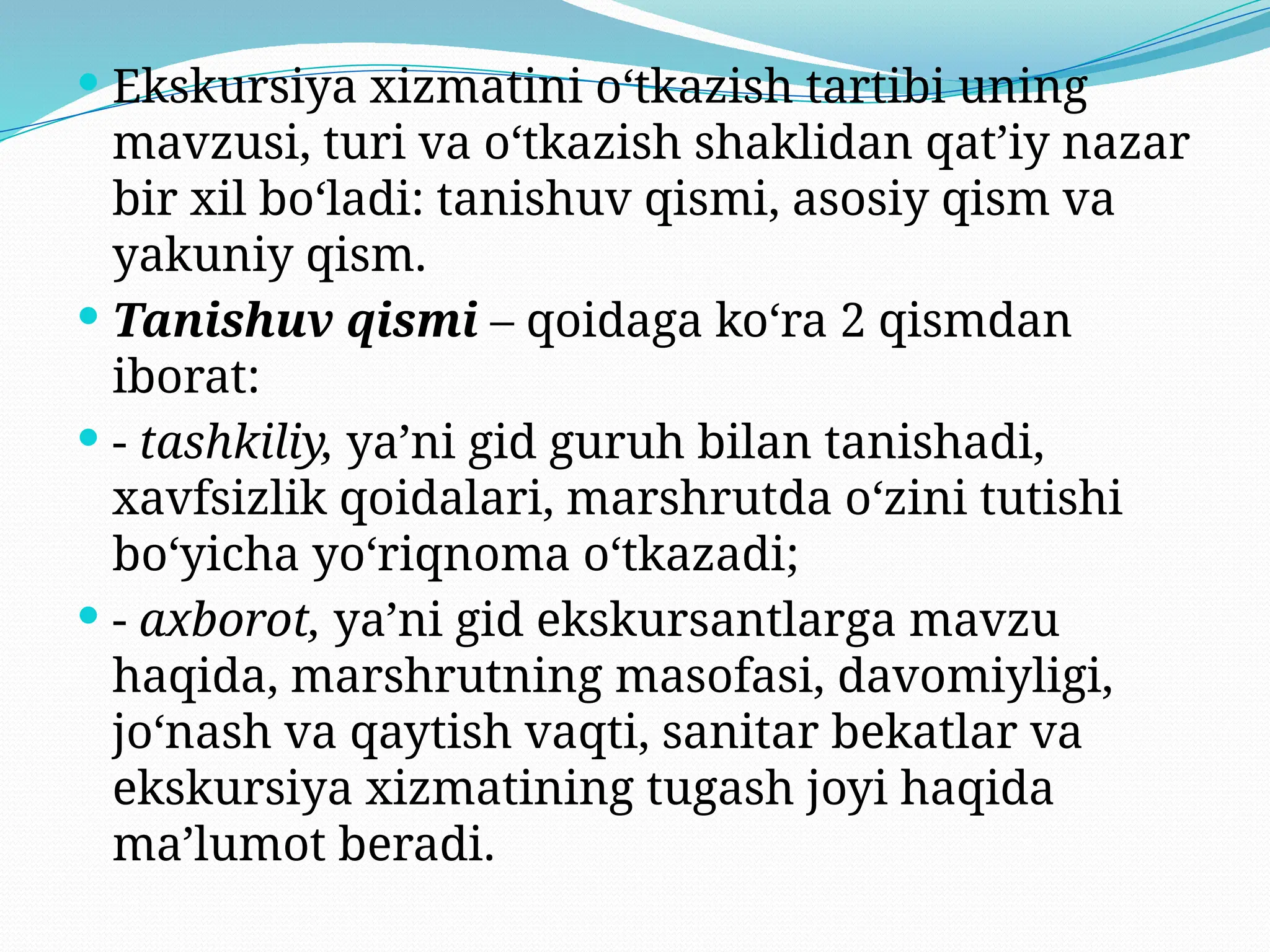  Ekskursiya xizmatini o‘tkazish tartibi uning
mavzusi, turi va o‘tkazish shaklidan qat’iy nazar
bir xil bo‘ladi: tanishuv qismi, asosiy qism va
yakuniy qism.
 Tanishuv qismi – qoidaga ko‘ra 2 qismdan
iborat:
 - tashkiliy, ya’ni gid guruh bilan tanishadi,
xavfsizlik qoidalari, marshrutda o‘zini tutishi
bo‘yicha yo‘riqnoma o‘tkazadi;
 - axborot, ya’ni gid ekskursantlarga mavzu
haqida, marshrutning masofasi, davomiyligi,
jo‘nash va qaytish vaqti, sanitar bekatlar va
ekskursiya xizmatining tugash joyi haqida
ma’lumot beradi.
 