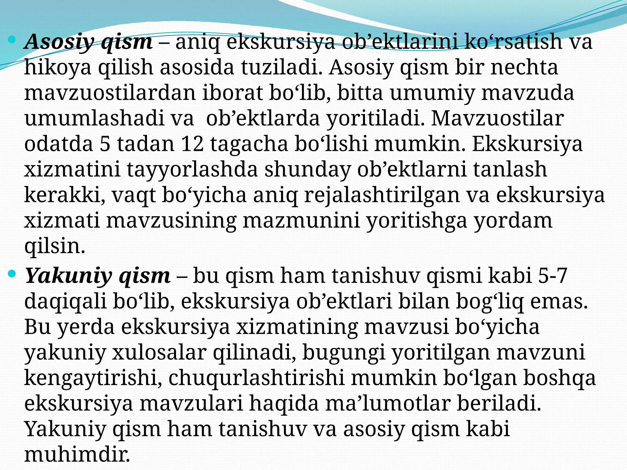  Asosiy qism – aniq ekskursiya ob’ektlarini ko‘rsatish va
hikoya qilish asosida tuziladi. Asosiy qism bir nechta
mavzuostilardan iborat bo‘lib, bitta umumiy mavzuda
umumlashadi va ob’ektlarda yoritiladi. Mavzuostilar
odatda 5 tadan 12 tagacha bo‘lishi mumkin. Ekskursiya
xizmatini tayyorlashda shunday ob’ektlarni tanlash
kerakki, vaqt bo‘yicha aniq rejalashtirilgan va ekskursiya
xizmati mavzusining mazmunini yoritishga yordam
qilsin.
 Yakuniy qism – bu qism ham tanishuv qismi kabi 5-7
daqiqali bo‘lib, ekskursiya ob’ektlari bilan bog‘liq emas.
Bu yerda ekskursiya xizmatining mavzusi bo‘yicha
yakuniy xulosalar qilinadi, bugungi yoritilgan mavzuni
kengaytirishi, chuqurlashtirishi mumkin bo‘lgan boshqa
ekskursiya mavzulari haqida ma’lumotlar beriladi.
Yakuniy qism ham tanishuv va asosiy qism kabi
muhimdir.
 