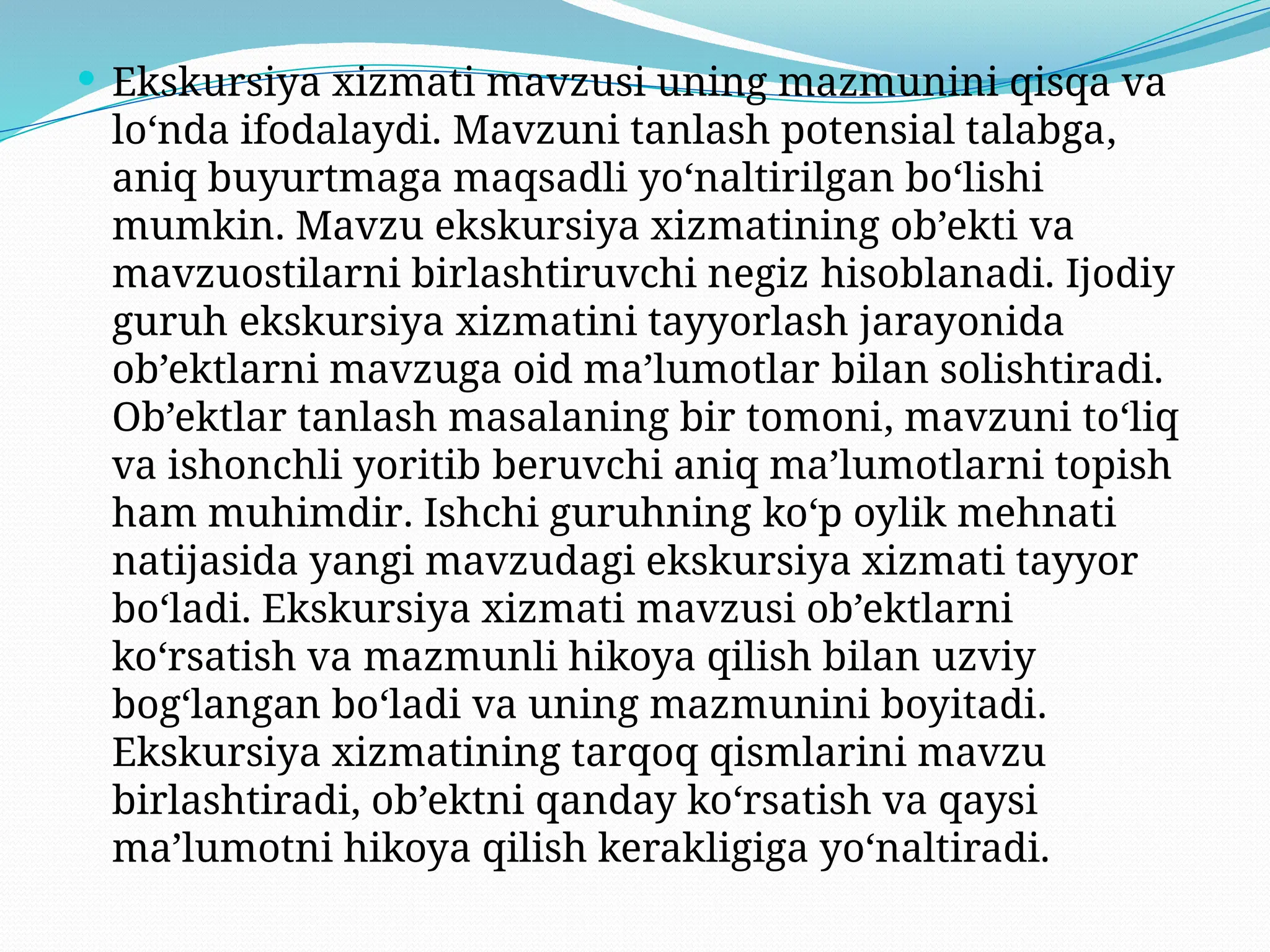  Ekskursiya xizmati mavzusi uning mazmunini qisqa va
lo‘nda ifodalaydi. Mavzuni tanlash potensial talabga,
aniq buyurtmaga maqsadli yo‘naltirilgan bo‘lishi
mumkin. Mavzu ekskursiya xizmatining ob’ekti va
mavzuostilarni birlashtiruvchi negiz hisoblanadi. Ijodiy
guruh ekskursiya xizmatini tayyorlash jarayonida
ob’ektlarni mavzuga oid ma’lumotlar bilan solishtiradi.
Ob’ektlar tanlash masalaning bir tomoni, mavzuni to‘liq
va ishonchli yoritib beruvchi aniq ma’lumotlarni topish
ham muhimdir. Ishchi guruhning ko‘p oylik mehnati
natijasida yangi mavzudagi ekskursiya xizmati tayyor
bo‘ladi. Ekskursiya xizmati mavzusi ob’ektlarni
ko‘rsatish va mazmunli hikoya qilish bilan uzviy
bog‘langan bo‘ladi va uning mazmunini boyitadi.
Ekskursiya xizmatining tarqoq qismlarini mavzu
birlashtiradi, ob’ektni qanday ko‘rsatish va qaysi
ma’lumotni hikoya qilish kerakligiga yo‘naltiradi.
 