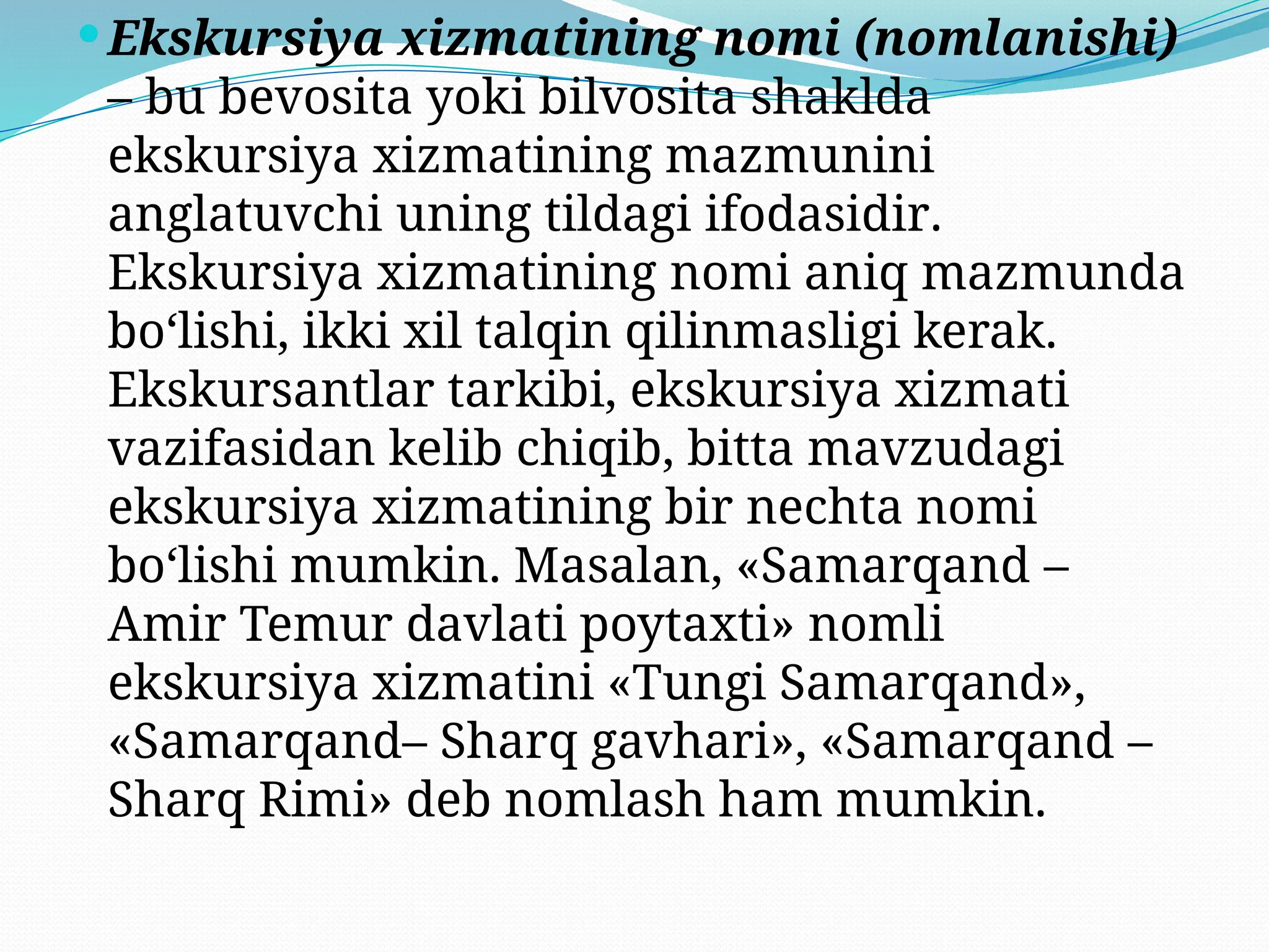 Ekskursiya xizmatining nomi (nomlanishi)
– bu bevosita yoki bilvosita shaklda
ekskursiya xizmatining mazmunini
anglatuvchi uning tildagi ifodasidir.
Ekskursiya xizmatining nomi aniq mazmunda
bo‘lishi, ikki xil talqin qilinmasligi kerak.
Ekskursantlar tarkibi, ekskursiya xizmati
vazifasidan kelib chiqib, bitta mavzudagi
ekskursiya xizmatining bir nechta nomi
bo‘lishi mumkin. Masalan, «Samarqand –
Amir Temur davlati poytaxti» nomli
ekskursiya xizmatini «Tungi Samarqand»,
«Samarqand– Sharq gavhari», «Samarqand –
Sharq Rimi» deb nomlash ham mumkin.
 