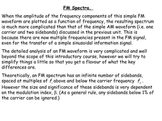 FM Spectra. 
When the amplitude of the frequency components of this simple FM
waveform are plotted as a function of frequency, the resulting spectrum
is much more complicated than that of the simple AM waveform (i.e. one
carrier and two sidebands) discussed in the previous unit. This is
because there are now multiple frequencies present in the FM signal,
even for the transfer of a simple sinusoidal information signal.
The detailed analysis of an FM waveform is very complicated and well
beyond the scope of this introductory course, however we will try to
simplify things a little so that you get a flavour of what the key
differences are.
Theoretically, an FM spectrum has an infinite number of sidebands,
spaced at multiples of fi above and below the carrier frequency fc .
However the size and significance of these sidebands is very dependent
on the modulation index, β. (As a general rule, any sidebands below 1% of
the carrier can be ignored.)
 