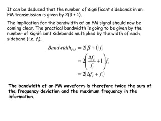It can be deduced that the number of significant sidebands in an
FM transmission is given by 2(β + 1).
The implication for the bandwidth of an FM signal should now be
coming clear. The practical bandwidth is going to be given by the
number of significant sidebands multiplied by the width of each
sideband (i.e. fi).
( )
( )ic
i
i
c
iFM
ff
f
f
f
fBandwidth
+∆=






+
∆
=
+=
2
12
12 β
The bandwidth of an FM waveform is therefore twice the sum of
the frequency deviation and the maximum frequency in the
information.
 