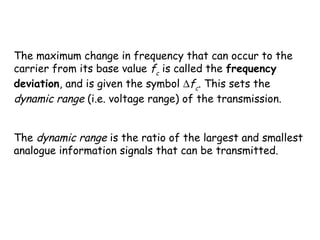 The maximum change in frequency that can occur to the
carrier from its base value fc
is called the frequency
deviation, and is given the symbol ∆fc
. This sets the
dynamic range (i.e. voltage range) of the transmission.
 
The dynamic range is the ratio of the largest and smallest
analogue information signals that can be transmitted.
 