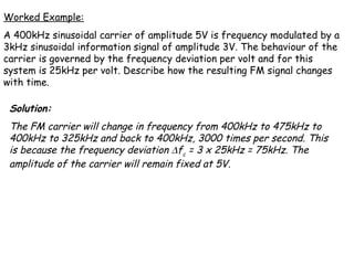 Worked Example:
A 400kHz sinusoidal carrier of amplitude 5V is frequency modulated by a
3kHz sinusoidal information signal of amplitude 3V. The behaviour of the
carrier is governed by the frequency deviation per volt and for this
system is 25kHz per volt. Describe how the resulting FM signal changes
with time.
Solution:
The FM carrier will change in frequency from 400kHz to 475kHz to
400kHz to 325kHz and back to 400kHz, 3000 times per second. This
is because the frequency deviation ∆fc = 3 x 25kHz = 75kHz. The
amplitude of the carrier will remain fixed at 5V.
 