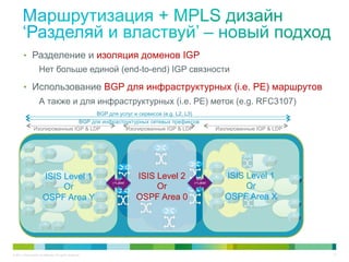 •  Разделение и изоляция доменов IGP
                     Нет больше единой (end-to-end) IGP связности

        •  Использование BGP для инфраструктурных (i.e. PE) маршрутов
                     А также и для инфраструктурных (i.e. PE) меток (e.g. RFC3107)
                                       BGP для услуг и сервисов (e.g. L2, L3)
                                 BGP для инфраструктурных сетевых префиксов
                 Изолированные IGP & LDP         Изолированные IGP & LDP                                      Изолированные IGP & LDP

           Access          Aggregation                     Region1                     Backbone             Region 2       Aggregation   Access
                                                            .

                                                                                                              .
                                                                                                                       .


                        ISIS Level 1                                       BGP     ISIS Level 2     BGP
                                                                                                                  ISIS Level 1
                                                                                                                       Or
                                                                         (+Label                  (+Label
                             Or                                             )           Or           )


                        OSPF Area Y                                                OSPF Area 0                    OSPF Area X            R

                                                                     .
                                                                                                                           PE21
                                                                PE21
            PE11                                                                                                                             PE31




© 2011 Cisco and/or its affiliates. All rights reserved.                                                                                            13
 