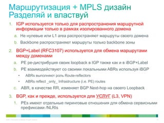 1.  IGP используется только для распространения маршрутной
                 информации только в рамках изолированного домена
              a.  Не нулевые или L1 area распространяют маршруты своего домена
              b.  Backbone распространяют маршруты только backbone зоны

     2.  BGP+Label (RFC3107) используется для обмена маршрутами
                 между доменами
             a.  PE ре-дистрибуция своих loopback в IGP также как и в iBGP+Label
             b.  PE взаимодействуют со своими локальными ABRs используя iBGP
                     •            ABRs выполняют роль Route-reflectors
                     •            ABRs reflect _only_ Infrastructure (i.e. PE) routes
             c.  ABR, в качестве RR, изменяет BGP Next-hop на своего Loopback

     3.  BGP, как и прежде, используется для УСЛУГ (L3, VPN)
             1.  PEs имеют отдельные пиринговые отношения для обмена сервисными
                 префиксами /NLRIs

© 2011 Cisco and/or its affiliates. All rights reserved.                                14
 