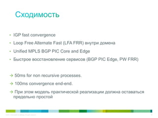 •  IGP fast convergence

      •  Loop Free Alternate Fast (LFA FRR) внутри домена

      •  Unified MPLS BGP PIC Core and Edge

      •  Быстрое восстановление сервисов (BGP PIC Edge, PW FRR)



      à  50ms for non recursive processes.

      à  100ms convergence end-end.

      à  При этом модель практической реализации должна оставаться
              предельно простой


© 2011 Cisco and/or its affiliates. All rights reserved.              20
 