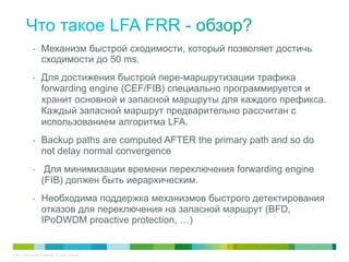 -  Механизм быстрой сходимости, который позволяет достичь
                       сходимости до 50 ms.
                -  Для достижения быстрой пере-маршрутизации трафика
                       forwarding engine (CEF/FIB) специально программируется и
                       хранит основной и запасной маршруты для каждого префикса.
                       Каждый запасной маршрут предварительно рассчитан с
                       использованием алгоритма LFA.
                -  Backup paths are computed AFTER the primary path and so do
                       not delay normal convergence
                -  Для минимизации времени переключения forwarding engine
                       (FIB) должен быть иерархическим.
                -  Необходима поддержка механизмов быстрого детектирования
                       отказов для переключения на запасной маршрут (BFD,
                       IPoDWDM proactive protection, …)


© 2011 Cisco and/or its affiliates. All rights reserved.                           21
 
