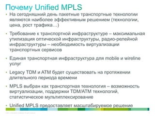 •  На сегодняшний день пакетные транспортные технологии
       являются наиболее эффективным решением (технологии,
       цена, рост трафика…)
•  Требование к транспортной инфраструктуре – максимальная
       утилизация оптической инфраструктуры, радио-релейной
       инфраструктуры – необходимость виртуализации
       транспортных сервисов
•  Единая транспортная инфраструктура для mobile и wireline
       услуг
•  Legacy TDM и ATM будет существовать на протяжении
       длительного периода времени
•  MPLS выбран как транспортная технология – возможность
       виртуализации, поддержки TDM/ATM технологий,
       статистическое мультиплексирование
•  Unified MPLS предоставляет масштабируемое решение
© 2011 Cisco and/or its affiliates. All rights reserved.      3
 