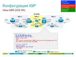 Basic IGP
                                                                                                                                                             Configuration
                                                                                                                                                             Tuning of Sub-Second
                                                                                                                                                             Convergence
                                                                                                                                                             MPLS & IGP
Узлы ABR (IOS XR)                                                                                                                                            Interaction

                                                                                             AS 65000

                                                           ISIS L1                                ISIS L2                              ISIS L1
                                                                                                                ABR3                                     PE6
                                 PE4                                                        1.0.0.211
                                               1.0.0.221            1.0.0.206 ABR1                       RR                1.0.0.209
                                                                                                                                                                         402-2
         401-4
                                ASR1k                                                                                                          Gi0/3      7200
                                           Gi0/2/0                     Gi2/1              Gi2/4 Gi0/0                      Gi0/0/0/1
                                                                                                                                                       1.0.0.213 Gi0/1
                Gi0/0/3             Gi0/2/1                               Gi2/2                 Gi2/0/4
                                                               P1                            P2        Gi0/0/0/0                       P3
                                              Gi2/0/5                Gi2/0/1         Gi2/0/0                                 Gi2/1          Gi2/7
                                                                                                    Gi2/0/3
                                                Gi2/0/5                                                                                     1.0.0.202
                                                                     1.0.0.203




                                             router isis core	
                                              net 49.001.000.000.209.00	
                                              address-family ipv4 unicast	
                                               metric-style wide	
                                               ispf	
                                               spf-interval maximum-wait 5000 initial-wait 20 secondary-wait 50	
                                               spf prefix-priority high tag 1000	
                                              !	
                                              interface Loopback0	
                                               point-to-point	
                                               address-family ipv4 unicast	
                                                 tag 1000	

                                                           ASR1000 – XE3.2.0 / 15.1(1)S
                                                           7200 – 15.1(3)S2                        Cisco7600 – 15.1(3)S2         ASR9000 – XR 4.1.1


© 2011 Cisco and/or its affiliates. All rights reserved.                                                                                                                         31
 