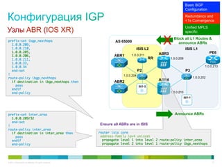 Basic BGP
                                                                                                                     Configuration
                                                                                                                     Redundancy and
                                                                                                                     <1s Convergence
                                                                                                                     Unified MPLS
Узлы ABR (IOS XR)                                                                                                    specific

prefix-set ibgp_nexthops	
   1.0.0.209,	
   1.0.0.210,	
                                                                    AS 65000

                                                                                ISIS L2
                                                                                                  X       Block all L1 Routes &
                                                                                                            announce ABRs
                                                                                                                     ISIS L1
   1.0.0.205,	                                                                                                                          PE6
                                                                             1.0.0.211           ABR3
   1.0.0.206,	                                                     ABR1
   1.0.0.211,	                                                                              RR          1.0.0.209
   1.0.0.33,	                                                                                                                           7200
   1.0.0.34	                                                                                                                        1.0.0.213
   end-set	                                                                         P2                               P3
!	                                                                      1.0.0.204
route-policy ibgp_nexthops	                                                                                                 1.0.0.202
                                                                                                 ABR4
   if destination in ibgp_nexthops then	                           ABR2
     pass	                                                                          501-3
   endif	
   end-policy	                                                                                          1.0.0.210
                                                                                                                    501-1




prefix-set inter_area	                                                                                     Announce ABRs
   1.0.0.209/32	
   end-set	
!	                                                         Ensure all ABRs are in ISIS
route-policy inter_area	
   if destination in inter_area then	                      router isis core	
     pass	                                                  address-family ipv4 unicast	
   endif	                                                    propagate level 1 into level 2 route-policy inter_area	
   end-policy	                                               propagate level 2 into level 1 route-policy ibgp_nexthops	




© 2011 Cisco and/or its affiliates. All rights reserved.                                                                                 33
 