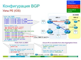 Basic BGP
                                                                                                                                        Configuration
                                                                                                                                        Redundancy and
                                                                                                                                        <1s Convergence
                                                                                                                                        Unified MPLS
Узлы PE (IOS)                                                                                                                           specific

                                                                                                                                                AS 65000
  router bgp 65000	
   bgp log-neighbor-changes	                                                       ISIS L1                         ISIS L2
   neighbor 1.0.0.205 remote-as 65000	                               PE4                                        1.0.0.211
   neighbor 1.0.0.205 update-source Loopback0	                               1.0.0.221     1.0.0.206 ABR1                  RR
                                                           401-4
   neighbor 1.0.0.206 remote-as 65000	
   neighbor 1.0.0.206 update-source Loopback0	                       ASR1k
   !	
   address-family ipv4	                                                                P1                           P2
    bgp additional-paths install	                                                          1.0.0.203      1.0.0.204
    bgp nexthop trigger delay 1	
   bgp mpls-local-label	                                            PE1                               ABR2
    redistribute connected route-map inter_area	           401-1                                                     501-3
    neighbor 1.0.0.205 activate	
    neighbor 1.0.0.205 send-label	                                                            1.0.0.205
                                                                      1.0.0.201
    neighbor 1.0.0.206 activate	                                                     501-1
    neighbor 1.0.0.206 route-map primary_weight in	
    neighbor 1.0.0.206 send-label	             Cisco 7600 PE specific	
    no neighbor 1.0.0.211 activate	
   exit-address-family	

                                          Prefer Path via ABR1                                    Ensure PE is reachable from other Aggregation Areas
                         ip access-list standard all	                                             ip access-list standard inter_area	
                          permit any	                                                              permit 1.0.0.221	
                         !	                                                                        deny   any	
                         route-map primary_weight permit 10	                                      !	
                          match ip address all	                                                   route-map inter_area permit 10	
                          set weight 10	                                                           match ip address inter_area	
                                                           ASR1000 – XE3.2.0 / 15.1(1)S
                                                           7200 – 15.1(3)S2               Cisco7600 – 15.1(3)S2   ASR9000 – XR 4.1.1


© 2011 Cisco and/or its affiliates. All rights reserved.                                                                                                34
 
