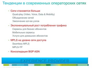 •  Сети становятся больше
                   Quad-play (Video, Voice, Data & Mobility)
                   Объединение сетей
                   Увеличение кол-ва узлов
               •  Экспоненциальный рост потребления трафика
                            Сервисы для бизнес абонентов
                            Мобильные сервисы
                            Услуги для домашних абонентов
               •  MPLS на уровне сети доступа
                            Seamless MPLS
                            MPLS-TP
               •  Консолидация BGP ASN




© 2011 Cisco and/or its affiliates. All rights reserved.       4
 