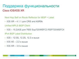 Cisco IOS/IOS XR

      Next Hop Self on Route Reflector for iBGP + Label
      •  IOS XR – 4.1.1 для CRS and ASR9k

      Unified MPLS iBGP Client
      •  IOS – 15.2(4)S для 7600 Sup720/MSFC3 RSP720/MSFC4

      IPv4 BGP Label Distribution
      •  IOS – 12.0S, 12.2S, 12.3 и выше

      •  IOS XE – 2.2 и выше

      •  IOS XR – 3.5 и выше




© 2011 Cisco and/or its affiliates. All rights reserved.     47
 