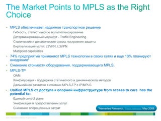 •  MPLS обеспечивает надежное транспортное решение
    Гибкость, статистическое мультиплексирование
    Детерминированный маршрут - Traffic Engineering
    Статические и динамические схемы построения защиты
    Виртуализация услуг: L2VPN, L3VPN
    Multipoint capabilities
•  74% предприятий применяют MPLS технологии в своих сетях и еще 10% планируют
   внедрение*
•  Снижение стоимости оборудования, поддерживающего MPLS.
•  MPLS-TP
             OAM
             Конфигурация - поддержка статического и динамического методов
             Дальнейшее развитие в слиянии MPLS-TP с IP/MPLS
•  Unified MPLS от доступа к опорной инфраструктуре from access to core has the
       potential to:
             Единый control plane
             Унификация в предоставлении услуг
             Снижение операционных затрат                         *Nemertes Research, Press release, May 2008


© 2011 Cisco and/or its affiliates. All rights reserved.                                                        7
 