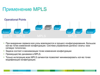 Operational Points


                                                                   Edge   LSR.   Edge
Access                          Aggr.                      Aggr.                        Aggr.       Aggr.   Access

MPLS                                 MPLS                          MPLS                 MPLS

§  При внедрении сервиса все узлы вовлекаются в процесс конфигурирования. Большое
    кол-во точек изменения конфигурации. Система управления должна «знать» всю
    сетевую топологию.
§  Задача состоит в минимизации точек изменения конфигурации
§  Преимущество динамики в MPLS.
§  Только интеграция всех MPLS сегментов позволяет минимизировать кол-во точек
    модификации конфигурации.



                                                                                                8
© 2011 Cisco and/or its affiliates. All rights reserved.                                                             8
 
