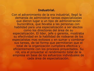 Industrial.
Con el advenimiento de la era industrial, llegó la
   demanda de administrar tareas especializadas
    que dieron lugar a un tipo de administración
     burocrática, que llevaba a las personas con
  habilidad para una especialización a ser electos
          como los directores del área de su
 especialización. El líder, jefe o gerente, mostraba
  su efectividad en la habilidad de rodearse de los
especialistas mas exitosos y en sumar y combinar
  sus tareas, de tal forma que permitieran que el
    total de la organización cumpliera efectiva y
 eficientemente con los procesos proyectados. Su
   rol, era el proyectar el rendimiento total de la
 empresa en base de los esfuerzos individuales de
            cada área de especialización.
 