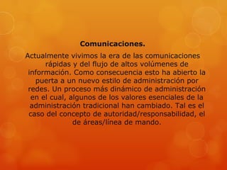 Comunicaciones.
Actualmente vivimos la era de las comunicaciones
      rápidas y del flujo de altos volúmenes de
 información. Como consecuencia esto ha abierto la
   puerta a un nuevo estilo de administración por
 redes. Un proceso más dinámico de administración
  en el cual, algunos de los valores esenciales de la
  administración tradicional han cambiado. Tal es el
 caso del concepto de autoridad/responsabilidad, el
               de áreas/línea de mando.
 
