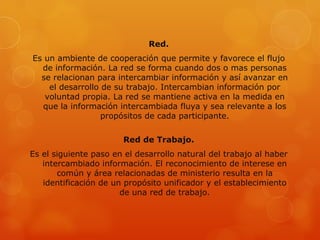 Red.
Es un ambiente de cooperación que permite y favorece el flujo
  de información. La red se forma cuando dos o mas personas
  se relacionan para intercambiar información y así avanzar en
    el desarrollo de su trabajo. Intercambian información por
   voluntad propia. La red se mantiene activa en la medida en
  que la información intercambiada fluya y sea relevante a los
                  propósitos de cada participante.

                       Red de Trabajo.
Es el siguiente paso en el desarrollo natural del trabajo al haber
   intercambiado información. El reconocimiento de interese en
       común y área relacionadas de ministerio resulta en la
   identificación de un propósito unificador y el establecimiento
                       de una red de trabajo.
 