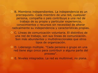  B. Miembros independientes. La independencia es un
    prerrequisito. Cada miembro de una red, cualquier
    persona, compañía o país contribuye a una red de
       trabajo de su propia y particular experiencia,
    conocimientos y recursos sin necesidad de alterar
 radicalmente su independencia y características propias.
 C. Líneas de comunicación voluntaria. El distintivo de
  una red de trabajo, son sus líneas de comunicación.
   Son más abundantes y multidireccionales que otros
                 tipos de organización.
 D. Liderazgo múltiple. "Cada persona o grupo en una
  red tiene algo único para contribuir a alguna parte del
                         proceso".
 E. Niveles integrados. La red es multinivel, no plana.
 
