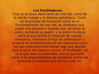 Los Facilitadores.
 Esta es la pieza clave tanto de una red, como de
  la red de trabajo y la Alianza estratégica. Tanto
        en el proceso de formación como en el
    funcionamiento de una red, es necesario que
   exista una persona o entidad que, teniendo la
  visión, sumando la pasión, y la acción funciona
      como el que facilita la inserción de nuevos
   miembros, mantiene el flujo de información y
 propicia el fortalecimiento de las relaciones entre
  los que potencialmente tienen algo que aportar
para alcance del objetivo común. El facilitador, no
   es el que tiene la autoridad, sino el que toma
sobre si la responsabilidad de mantener unidas las
     personas o entidades que forman una red.
 
