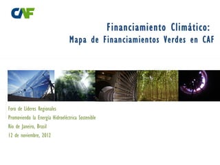 Financiamiento Climático:
                                 Mapa de Financiamientos Verdes en CAF




Foro de Líderes Regionales
Promoviendo la Energía Hidroeléctrica Sostenible
Río de Janeiro, Brasil
12 de noviembre, 2012
 