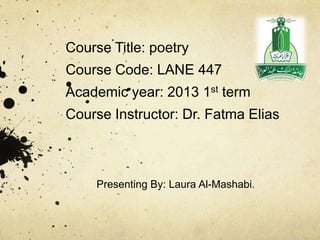 Course Title: poetry
Course Code: LANE 447
Academic year: 2013 1st term
Course Instructor: Dr. Fatma Elias



     Presenting By: Laura Al-Mashabi.
 
