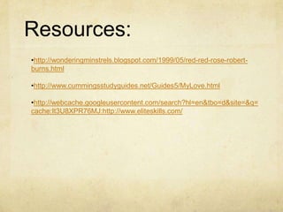 Resources:
•http://wonderingminstrels.blogspot.com/1999/05/red-red-rose-robert-
burns.html

•http://www.cummingsstudyguides.net/Guides5/MyLove.html

•http://webcache.googleusercontent.com/search?hl=en&tbo=d&site=&q=
cache:It3U8XPR76MJ:http://www.eliteskills.com/
 