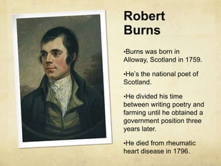 Robert
Burns
•Burns was born in
Alloway, Scotland in 1759.

•He’s the national poet of
Scotland.

•He divided his time
between writing poetry and
farming until he obtained a
government position three
years later.

•He died from rheumatic
heart disease in 1796.
 