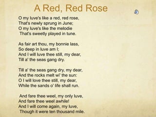 A Red, Red Rose
O my luve's like a red, red rose,
That's newly sprung in June;
O my luve's like the melodie
That's sweetly played in tune.

As fair art thou, my bonnie lass,
So deep in luve am I;
And I will luve thee still, my dear,
Till a' the seas gang dry.

Till a' the seas gang dry, my dear,
And the rocks melt wi' the sun:
O I will love thee still, my dear,
While the sands o' life shall run.

And fare thee weel, my only luve,
And fare thee weel awhile!
And I will come again, my luve,
Though it were ten thousand mile.
 