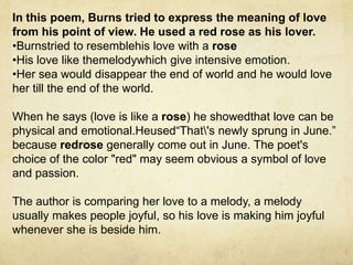 In this poem, Burns tried to express the meaning of love
from his point of view. He used a red rose as his lover.
•Burnstried to resemblehis love with a rose
•His love like themelodywhich give intensive emotion.
•Her sea would disappear the end of world and he would love
her till the end of the world.

When he says (love is like a rose) he showedthat love can be
physical and emotional.Heused“That's newly sprung in June.”
because redrose generally come out in June. The poet's
choice of the color "red" may seem obvious a symbol of love
and passion.

The author is comparing her love to a melody, a melody
usually makes people joyful, so his love is making him joyful
whenever she is beside him.
 