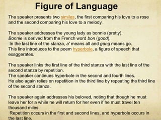 Figure of Language
The speaker presents two similes, the first comparing his love to a rose
and the second comparing his love to a melody.

The speaker addresses the young lady as bonnie (pretty).
Bonnie is derived from the French word bon (good).
In the last line of the stanza, a' means all and gang means go.
This line introduces to the poem hyperbole, a figure of speech that
exaggerates.

The speaker links the first line of the third stanza with the last line of the
second stanza by repetition.
The speaker continues hyperbole in the second and fourth lines.
He also again relies on repetition in the third line by repeating the third line
of the second stanza.

The speaker again addresses his beloved, noting that though he must
leave her for a while he will return for her even if he must travel ten
thousand miles.
 Repetition occurs in the first and second lines, and hyperbole occurs in
the last line.
 