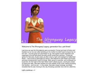 Welcome to The Wrongway Legacy, generation four, part three!

Last time we saw the Wronglands were successful, Forrest got tired of Rubix and
headed out on his own after admitting to his mother he didn't want to leave her on
her own – but she gave him permission to go. Hex spoke to both heiresses and
organised a formal ball where the girls would reveal their partners. Things got
worse for Hercules, Austin woke up after a blurry night and realised he really liked
Robin – and turned to Aphrodite for advice. She listened to both Robin and Austin
worrying, knowing both could fix things. Mark sang to Lavender, and confessed he
loved her. On the night of the ball, Robin hadn't asked anyone, and Austin ended
up being her date. Hercules worked out more details of the curse, before bumping
into Kendra – and his son – in the street. Hercules vowed revenge, and Mark
revealed that he was moving to the city, throwing Lavender into a bit of a dilemma.

Let's continue -->
 