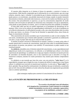 Francisco Menchén Bellón


    El maestro debe despertar en el alumno el deseo de aprender y construir el mismo su
conocimiento. Debe hacerle comprender que la información no es conocimiento, que este exige
esfuerzo, atención, rigor y voluntad. La necesidad de que el alumno construya su conocimiento
puede parecer, en un principio, una pérdida innecesaria de tiempo cuando se pueden transmitir
directamente al alumno, ahorrando todo el proceso, a través de los medios tan fabulosos que hoy
día existen. Este procedimiento es equivoco, ya que los conocimientos adquiridos de modo
mecánico sólo sirven para ser aplicados en situaciones muy semejantes a las que se aprendieron,
como puede ser para aprobar un examen, pero se olvidan tan pronto han cumplido su finalidad.
    El tutor debe saber que hay un cambio importante en el paradigma de aprendizaje de los
alumnos. Ellos viven en un contexto de superabundancia informativa, en el que el problema no
es la falta de información o la dificultad de acceder a ella, sino cómo discriminar entre los miles
de datos que tienen a su alcance. El tutor ha de fomentar la capacidad crítica, única forma de
llegar al conocimiento relevante.
    Otra característica de nuestra sociedad es que el conocimiento es cada vez más complejo. Por
esta razón, consideramos que el alumno debe aprender a construirlo o generarlo en colaboración
con otros, ya que el grupo sabe más que la suma de todas las partes.
    El alumno al pensar convierte la información en energía y materia. La mente actúa sobre el
mundo natural para la creación de conocimiento, igual que actúa sobre la sensibilidad humana,
para producir un poema, una pintura o una sinfonía. El conocimiento es poder cuando se usa
constructivamente.
    La sabiduría, entendida como el dominio natural del conocimiento, es una capacidad personal
adquirida por medio de la experiencia y la reflexión; es la habilidad para ofrecer a los demás
experiencias de aprendizaje. La sabiduría no es algo que imparte o transmite un maestro provisto
de autoridad a un humilde discípulo, sino es una experiencia que se descubre a lo largo de
numerosos contactos, durante los cuales permanece muy atentos para intentar comprenderse
mejor.
    La sabiduría es una moneda que tiene dos caras: una cara práctica, "saber hacer"; es la
capacidad de conseguir que se hagan las cosas, la manera de utilizar la experiencia o tener buena
cabeza. La sabiduría nos convierte en maestros por la práctica. La otra cara es "hacer saber", es
decir, aprender. Hay que desafiar continuamente a la sabiduría, hay que revitalizarla y actualizarla
para ser útil. Esta cara de la sabiduría es la más valiosa hoy día para una organización que pretende
estar en continuo aprendizaje.

              ¿Qué estrategias empleas para construir el conocimiento de tus alumnos?


D) LA FUNCIÓN DE PROMOTOR DE LA CREATIVIDAD

                                                 "La escuela es la principal causa del abandono
                               de la imaginación y pensamiento creativo durante la escolaridad
                                  debido al predominio excesivo de los contenidos cognoscitivos
                                            con prejuicio de las habilidades, actitudes y valores"

                                                          SATURNINO DE LA TORRE (2006)

284· TENDENCIAS PEDAGÓGICAS 14, 2009
 