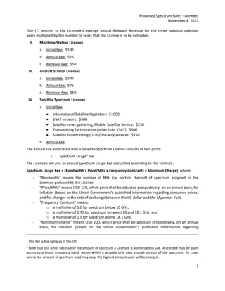 Proposed Spectrum Rules ‐ Annexes 
November 4, 2013 
One (1) percent of the Licensee’s average annual Relevant Revenue for the three previous calendar 
years multiplied by the number of years that the License is to be extended. 
II. Maritime Station Licenses 
3 
a. Initial Fee: $100 
b. Annual Fee: $75 
c. Renewal Fee: $50 
III. Aircraft Station Licenses 
a. Initial Fee: $100 
b. Annual Fee: $75 
c. Renewal Fee: $50 
IV. Satellite Spectrum Licenses 
a. Initial Fee 
 International Satellite Operators: $1000 
 VSAT network: $500 
 Satellite news gathering, Mobile Satellite Service: $250 
 Transmitting Earth station (other than VSAT): $500 
 Satellite broadcasting (DTH)/one‐way services: $250 
b. Annual Fee 
The Annual Fee associated with a Satellite Spectrum License consists of two parts: 
i. Spectrum Usage3 fee 
The Licensee will pay an annual Spectrum Usage Fee calculated according to this formula: 
Spectrum Usage Fee = (Bandwidth x Price/MHz x Frequency Constant) + Minimum Charge), where: 
‐ “Bandwidth” means the number of MHz (or portion thereof) of spectrum assigned to the 
Licensee pursuant to the License. 
‐ “Price/MHz” means USD 150, which price shall be adjusted prospectively, on an annual basis, for 
inflation (based on the Union Government’s published information regarding consumer prices) 
and for changes in the rate of exchange between the US dollar and the Myanmar Kyat. 
‐ “Frequency Constant” means: 
o a multiplier of 1.0 for spectrum below 10 GHz; 
o a multiplier of 0.75 for spectrum between 10 and 18.1 GHz; and 
o a multiplier of 0.5 for spectrum above 18.1 GHz. 
‐ “Minimum Charge” means USD 200, which price shall be adjusted prospectively, on an annual 
basis, for inflation (based on the Union Government’s published information regarding 
2 This fee is the same as in the ITT. 
3 Note that this is not necessarily the amount of spectrum a Licensee is authorized to use. A licensee may be given 
access to a broad frequency band, within which it actually only uses a small portion of the spectrum. In cases 
where the amount of spectrum used may vary, the highest amount used will be charged. 
 