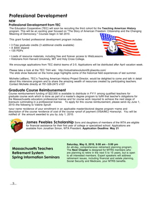 Professional Development
NEW
Professional Development from TEC
The Education Cooperative (TEC) will soon be recruiting the third cohort for the Teaching American History
program. This will be an exciting year focused on "The Story of American Freedom: Citizenship and the Changing
Meaning of Democracy." Courses begin in fall 2010.

This grant funded professional development program includes:

• 3 Free graduate credits (3 additional credits available)
• A $500 stipend
• 135 PDPs

• Loads of resource materials, including free and forever access to WebLessons
• Historians from Harvard University, MIT and Holy Cross College.

We encourage applications from TEC district teams of 2-5. Applications will be distributed after April vacation week.

Please take a look at the TEC TAH wiki: http://industrialrevolution09.pbworks.com/
The slide show featured on the home page highlights some of the historical field experiences of last summer.

Michelle LeBlanc, TEC’s Teaching American History Project Director, would be delighted to come and talk in detail
about this intensive program and to share the amazing wealth of resources created by participating teachers.
Contact Michelle directly at 781-326-2473 x107

Graduate Course Reimbursement
Course reimbursement funding of $22,500 is available to distribute in FY11 among qualified teachers for
graduate course work which is done as part of a master's degree program to fulfill that teacher's obligations for
the Massachusetts educators professional license and for course work required to achieve the next stage of
licensure culminating in a professional license. To apply for this course reimbursement, please send--by June 1,
2010--the following to Valerie Spruill:
•your name •evidence of your enrollment in an applicable master/doctoral degree program •name and
description of the course •evidence of cost of the course •proof of payment (VISA/MC) •transcript. You will be
notified of the amount awarded to you by July 1, 2010.


               James Peebles Scholarship Sons and daughters of members of the WTA are eligible
               for financial assistance for their first year of college or specialized school. Applications are
               available from Jonathan Simon, WTA President. Application Deadline: May 21




                                                    Saturday, May 8, 2010, 9:00 am - 5:00 pm
                                                    An all-day, comprehensive retirement planning program,
   Massachusetts Teachers                           The Next Chapter is designed for MTRS members who
   Retirement System                                are planning to retire in the next 5 to 15 years, but is open
                                                    to all interested members. Expert speakers will address
   Spring Information Seminars                      retirement issues, including financial and estate planning,
                                                    Social Security and Medicare, your MTRS benefits.




 ...3...
 