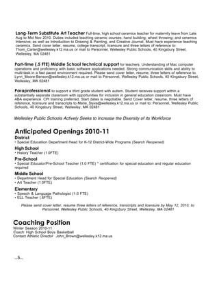 Long-Term Substitute Art Teacher Full-time, high school ceramics teacher for maternity leave from Late
 Aug to Mid Nov 2010. Duties included teaching ceramic courses; hand building; wheel throwing; and ceramics
 Intensive; as well as Introduction to Drawing & Painting, and Creative Journal. Must have experience teaching
 ceramics. Send cover letter, resume, college transcript, licensure and three letters of reference to:
 Thom_Carter@wellesley.k12.ma.us or mail to Personnel, Wellesley Public Schools, 40 Kingsbury Street,
 Wellesley, MA 02481


Part-time (.5 FTE) Middle School technical support for teachers. Understanding of Mac computer
operations and proficiency with basic software applications needed. Strong communication skills and ability to
multi-task in a fast paced environment required. Please send cover letter, resume, three letters of reference to
Lynn_Moore-Benson@wellesley.k12.ma.us or mail to Personnel, Wellesley Public Schools, 40 Kingsbury Street,
Wellesley, MA 02481

Paraprofessional to support a third grade student with autism. Student receives support within a
substantially separate classroom with opportunities for inclusion in general education classroom. Must have
ABA experience. CPI training preferred. Start dates is negotiable. Send Cover letter, resume, three letters of
reference, licensure and transcripts to Marie_Slyva@wellesley.k12.ma.us or mail to: Personnel, Wellesley Public
Schools, 40 Kingsbury Street, Wellesley, MA 02481


Wellesley Public Schools Actively Seeks to Increase the Diversity of its Workforce


Anticipated Openings 2010-11
District
• Special Educatiion Department Head for K-12 District-Wide Programs (Search Reopened)
High School
• History Teacher (1.0FTE)
Pre-School
• Special Educator/Pre-School Teacher (1.0 FTE) * certification for special education and regular education
required
Middle School
• Department Head for Special Education (Search Reopened)
• Art Teacher (1.0FTE)
Elementary
• Speech & Language Pathologist (1.0 FTE)
• ELL Teacher (.6FTE)

     Please send cover letter, resume three letters of reference, transcripts and licensure by May 12, 2010, to:
                 Personnel, Wellesley Public Schools, 40 Kingsbury Street, Wellesley, MA 02481



Coaching Position
Winter Season 2010-11
Coach: High School Boys Basketball
Contact Athletic Director John_Brown@wellesley.k12.ma.us




...5...
 