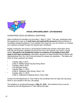 SPECIAL OPEN ENROLLMENT - LIFE INSURANCE

     GUARANTEED ISSUE (NO MEDICAL QUESTIONS)

     Open enrollment for benefits runs from May 1- May 21, 2010. This year, employees have
     the opportunity to sign up for both basic and optional life insurance without evidence of
     insurability (medical questions). If you already have basic life, you can enroll in or increase
     your optional coverage through this special open enrollment.

     Eligible employees will receive a personalized booklet that contains information about
     both life and long-term disability insurance from Sun Life Financial, the Town's current
     carrier. Disregard in the booklet the section on evidence of insurability-it does NOT
     apply to this open enrollment. Information sessions on these benefits will be offered with
     representatives from Sun Life Financial present to answer any questions. The dates and
     times of those sessions are below:

     *     Tuesday, May 4, 2010:
           2:45p.m. Middle School Faculty Dining Room
     *     Thursday, May 6, 2010:
           3:30 Sprague Library
     *     Tuesday, May 11, 2010:
           2:45p.m. Wellesley High School, Room 143
..
     *     Tuesday, May 11, 2010:
           4:00p.m. Selectmen's Meeting Room (Town Hall)

     Contact the HR Department in Town Hall for the enrollment form for basic life insurance,
     which is not included in the Sun Life packet.

     The deadline for enrollment/changes is May 21, 2010. All enrollment forms must be
     received by the HR Department in Town Hall by this date.




...6...
 