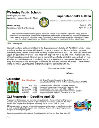 Wellesley Public Schools
  40 Kingsbury Street                                                Superintendent’s Bulletin
  Wellesley, Massachusetts 02481
                                                             http://www.wellesley.k12.ma.us/district/bulletins.htm


  Bella T. Wong                                                                                     Bulletin #30
  Superintendent of Schools                                                                        April 30, 2010


          The Superintendent’s Bulletin is posted weekly on Fridays on our website. It provides timely, relevant
      information about meetings, professional development opportunities, curriculum and program development,
       grant awards, and school committee news. The bulletin is also the official vehicle for job postings. Please
             read the bulletin regularly and use it to inform colleagues of meetings and other school news.

 Dear Colleagues,

 Many of you have written me following the Superintendent's Bulletin of April 9th in which I wrote
 about my family's experience with learning to ski and referenced Jacob's autism, I received
 many responses, and I'd like to share my reply to them with all of you. “As I watched Jacob and
 Logan ski down that icy slope, I was filled with a special mix of joy and relief. At the same time,
 although deeply personal, I knew it was a moment I specifically wanted to share with all of you.
 Whether you have known me or my family for only a short time or many years, I knew it was a
 story that you would find meaningful to the lives we lead and the work we share. Thank you for
 letting me know your thoughts and for sharing your comments with me.”

                                                         Welcome back from break!




 Calendar             May 1 Deadlines:        Job Share/Transfer Requests to Carol Gregory
                                              Apply to attend WPS in 2010-11(Non-resident children of WTA)

                               May   1 - 21   Open Enrollment Period for Employee Benefits
                      Sunday         05/02    Household Hazardous Products Day, Wellesley RDF
                      Wednesday      05/05    Annual Health Fair, Town Hall, 1:00 - 4:00 pm
                      Thursday       05/06    Summer Professional Development Registration Deadline
                      Tuesday        05/11    School Committee Meeting, Town Hall, 7:30 pm

 C&I Proposals -- Deadline April 30
 Proposals for C&I projects are currently being accepted. There are two funding sources
 available, one that requires projects to be completed by June 30, 2010 and the other
 that will fund projects that take place beginning July 1, 2010 - June 30, 2011.
 C&I compensation is granted for curriculum development projects or task force members
 to work on building based or system-wide initiatives. Priority will be given to proposals
 designed to meet system goals.

 Request proposal form from Janice_Gross@wellesley.k12.ma.us. Due Date: April 30

...1...
 