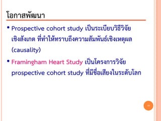 • Prospective cohort study เป็นระเบียบวิธีวิจัย
เชิงสังเกต ที่ทาให้ทราบถึงความสัมพันธ์เชิงเหตุผล
(causality)
• Framingham Heart Study เป็นโครงการวิจัย
prospective cohort study ที่มีชื่อเสียงในระดับโลก
โอกาสพัฒนา
10
 