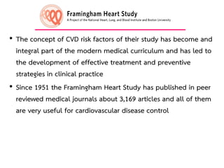 • The concept of CVD risk factors of their study has become and
integral part of the modern medical curriculum and has led to
the development of effective treatment and preventive
strategies in clinical practice
• Since 1951 the Framingham Heart Study has published in peer
reviewed medical journals about 3,169 articles and all of them
are very useful for cardiovascular disease control
12
 