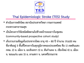 • ดาเนินการหลักโดย สถาบันประสาทวิทยา กรมการแพทย์
กระทรวงสาธารณสุข
• เป็นโครงการวิจัยชนิดติดตามไปข้างหน้าระยะยาวในชุมชน
(community-based prospective cohort study)
• เก็บรวบรวมข้อมูลในประชากรไทย อายุ 45 – 80 ปี จานวน 19,620 คน
ที่อาศัยอยู่ 5 พื้นที่โครงการในทุกภูมิภาคของประเทศไทย คือ 1) เขตดินแดง
กทม. 2) อ. เมือง จ. ฉะเชิงเทรา 3) อ. สันกาแพง จ. เชียงใหม่ 4) อ. เมือง
จ. ขอนแก่น และ 5) อ. ลานสกา จ. นครศรีธรรมราช
Thai Epidemiologic Stroke (TES) Study
14
 