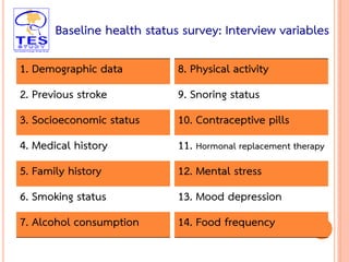 19
1. Demographic data
2. Previous stroke
3. Socioeconomic status
4. Medical history
5. Family history
6. Smoking status
7. Alcohol consumption
8. Physical activity
9. Snoring status
10. Contraceptive pills
11. Hormonal replacement therapy
12. Mental stress
13. Mood depression
14. Food frequency
Baseline health status survey: Interview variables
 