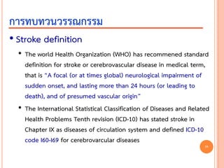 • Stroke definition
• The world Health Organization (WHO) has recommened standard
definition for stroke or cerebrovascular disease in medical term,
that is “A focal (or at times global) neurological impairment of
sudden onset, and lasting more than 24 hours (or leading to
death), and of presumed vascular origin”
• The International Statistical Classification of Diseases and Related
Health Problems Tenth revision (ICD-10) has stated stroke in
Chapter IX as diseases of circulation system and defined ICD-10
code I60-I69 for cerebrovarcular diseases
การทบทวนวรรณกรรม
24
 