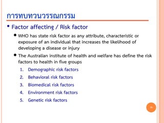 • Factor affecting / Risk factor
 WHO has state risk factor as any attribute, characteristic or
exposure of an individual that increases the likelihood of
developing a disease or injury
 The Australian institute of health and welfare has define the risk
factors to health in five groups
1. Demographic risk factors
2. Behavioral risk factors
3. Biomedical risk factors
4. Environment risk factors
5. Genetic risk factors
การทบทวนวรรณกรรม
28
 