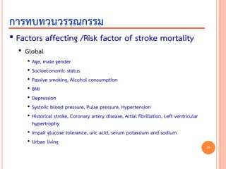 • Factors affecting /Risk factor of stroke mortality
• Global
• Age, male gender
• Socioeconomic status
• Passive smoking, Alcohol consumption
• BMI
• Depression
• Systolic blood pressure, Pulse pressure, Hypertension
• Historical stroke, Coronary artery disease, Artial fibrillation, Left ventricular
hypertrophy
• Impair glucose tolerance, uric acid, serum potassium and sodium
• Urban living
การทบทวนวรรณกรรม
29
 