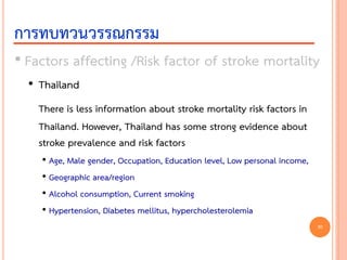 • Factors affecting /Risk factor of stroke mortality
• Thailand
There is less information about stroke mortality risk factors in
Thailand. However, Thailand has some strong evidence about
stroke prevalence and risk factors
• Age, Male gender, Occupation, Education level, Low personal income,
• Geographic area/region
• Alcohol consumption, Current smoking
• Hypertension, Diabetes mellitus, hypercholesterolemia
การทบทวนวรรณกรรม
30
 
